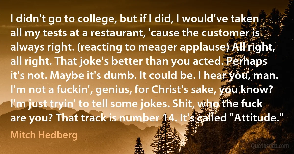 I didn't go to college, but if I did, I would've taken all my tests at a restaurant, 'cause the customer is always right. (reacting to meager applause) All right, all right. That joke's better than you acted. Perhaps it's not. Maybe it's dumb. It could be. I hear you, man. I'm not a fuckin', genius, for Christ's sake, you know? I'm just tryin' to tell some jokes. Shit, who the fuck are you? That track is number 14. It's called "Attitude." (Mitch Hedberg)