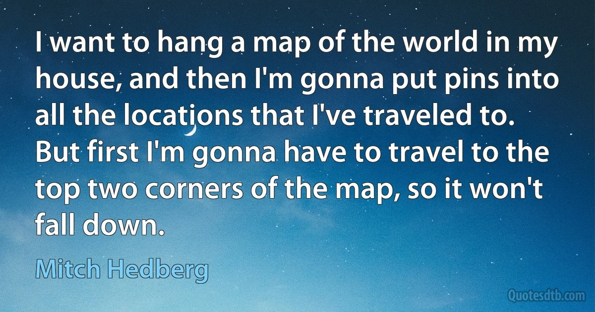 I want to hang a map of the world in my house, and then I'm gonna put pins into all the locations that I've traveled to. But first I'm gonna have to travel to the top two corners of the map, so it won't fall down. (Mitch Hedberg)