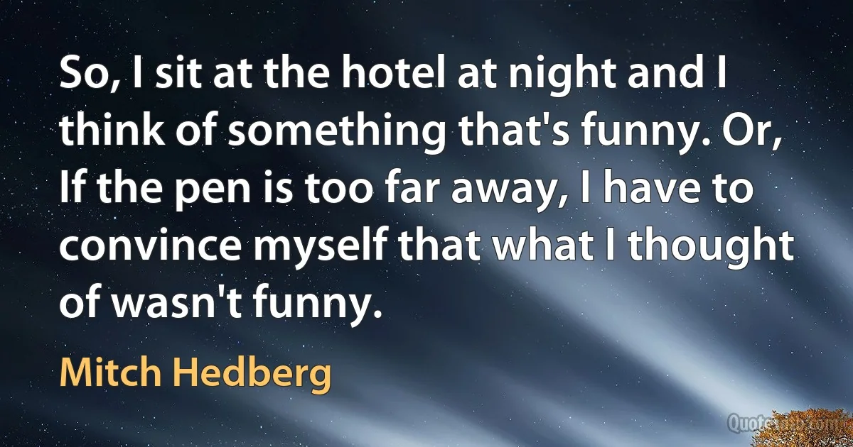 So, I sit at the hotel at night and I think of something that's funny. Or, If the pen is too far away, I have to convince myself that what I thought of wasn't funny. (Mitch Hedberg)