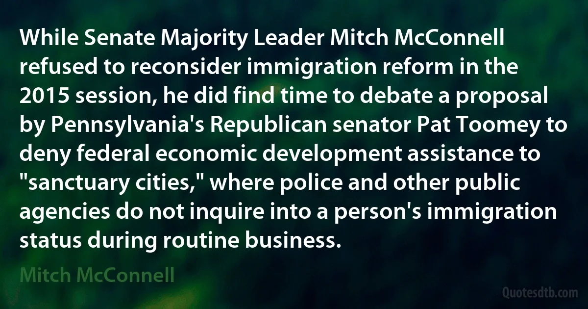 While Senate Majority Leader Mitch McConnell refused to reconsider immigration reform in the 2015 session, he did find time to debate a proposal by Pennsylvania's Republican senator Pat Toomey to deny federal economic development assistance to "sanctuary cities," where police and other public agencies do not inquire into a person's immigration status during routine business. (Mitch McConnell)