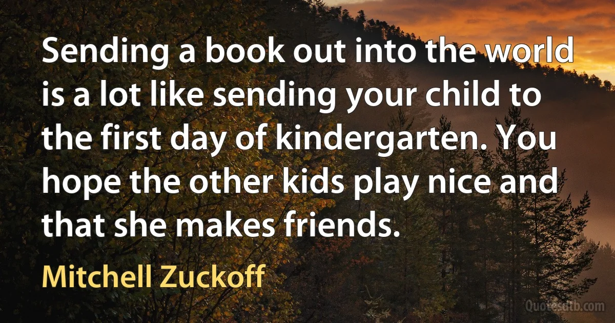 Sending a book out into the world is a lot like sending your child to the first day of kindergarten. You hope the other kids play nice and that she makes friends. (Mitchell Zuckoff)