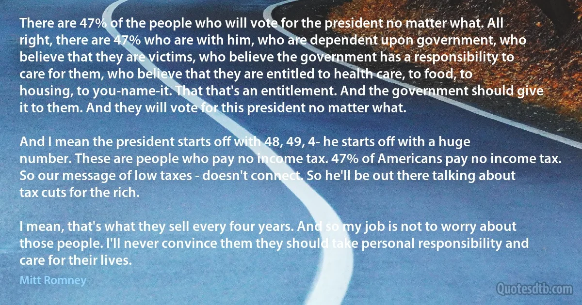 There are 47% of the people who will vote for the president no matter what. All right, there are 47% who are with him, who are dependent upon government, who believe that they are victims, who believe the government has a responsibility to care for them, who believe that they are entitled to health care, to food, to housing, to you-name-it. That that's an entitlement. And the government should give it to them. And they will vote for this president no matter what.

And I mean the president starts off with 48, 49, 4- he starts off with a huge number. These are people who pay no income tax. 47% of Americans pay no income tax. So our message of low taxes - doesn't connect. So he'll be out there talking about tax cuts for the rich.

I mean, that's what they sell every four years. And so my job is not to worry about those people. I'll never convince them they should take personal responsibility and care for their lives. (Mitt Romney)