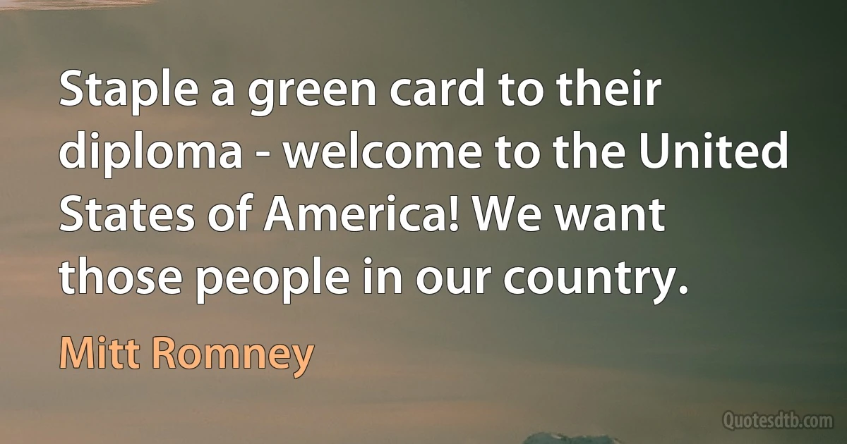 Staple a green card to their diploma - welcome to the United States of America! We want those people in our country. (Mitt Romney)