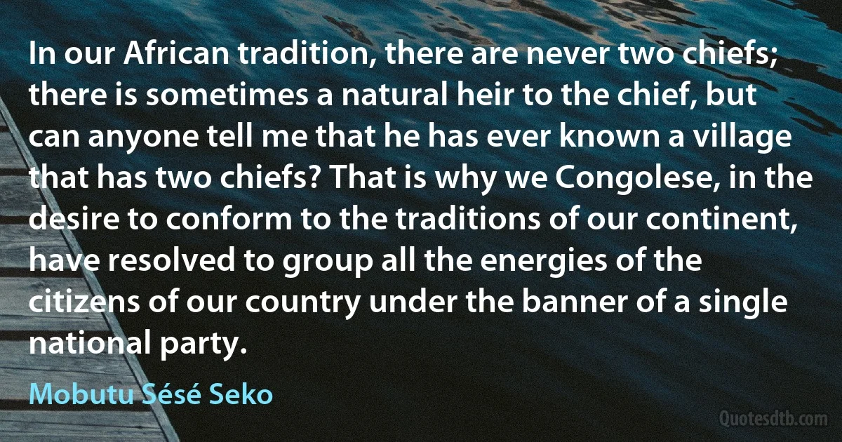 In our African tradition, there are never two chiefs; there is sometimes a natural heir to the chief, but can anyone tell me that he has ever known a village that has two chiefs? That is why we Congolese, in the desire to conform to the traditions of our continent, have resolved to group all the energies of the citizens of our country under the banner of a single national party. (Mobutu Sésé Seko)