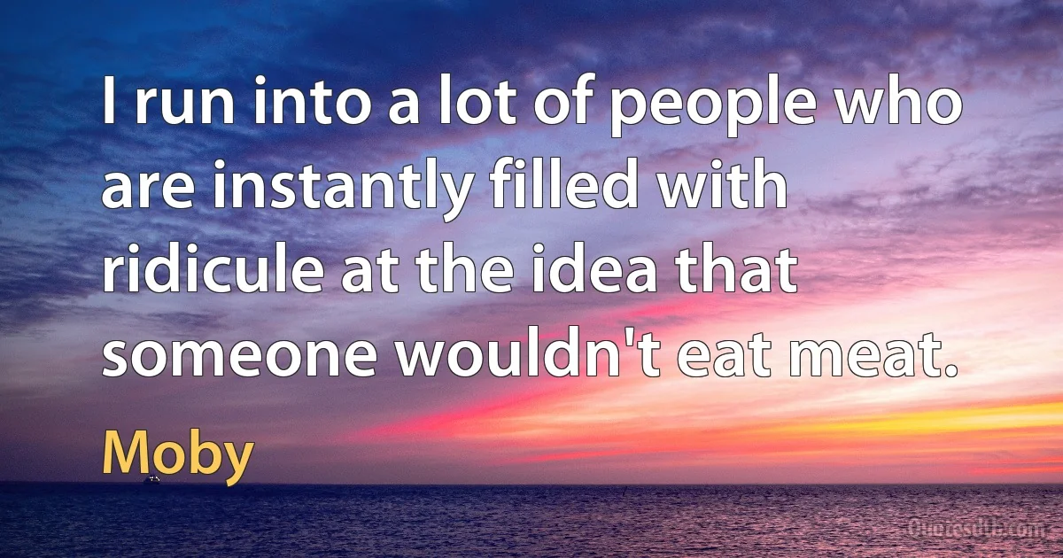 I run into a lot of people who are instantly filled with ridicule at the idea that someone wouldn't eat meat. (Moby)