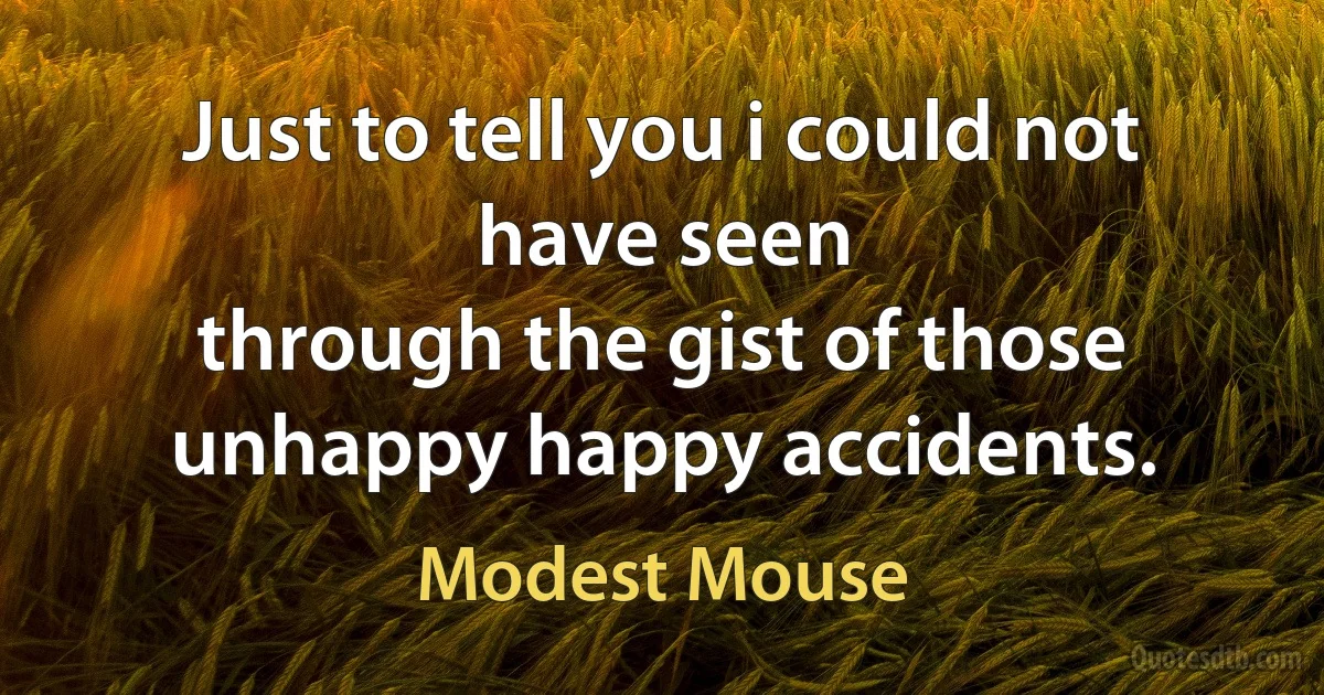 Just to tell you i could not have seen
through the gist of those unhappy happy accidents. (Modest Mouse)