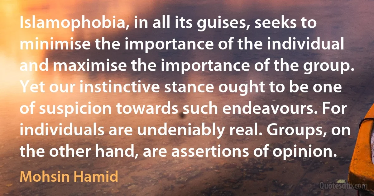 Islamophobia, in all its guises, seeks to minimise the importance of the individual and maximise the importance of the group. Yet our instinctive stance ought to be one of suspicion towards such endeavours. For individuals are undeniably real. Groups, on the other hand, are assertions of opinion. (Mohsin Hamid)