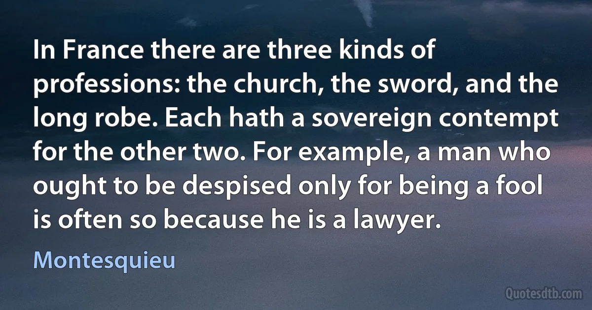 In France there are three kinds of professions: the church, the sword, and the long robe. Each hath a sovereign contempt for the other two. For example, a man who ought to be despised only for being a fool is often so because he is a lawyer. (Montesquieu)