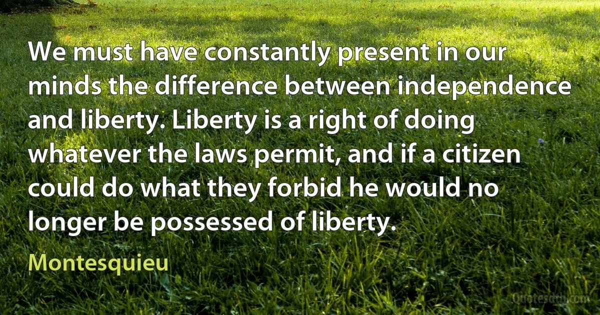 We must have constantly present in our minds the difference between independence and liberty. Liberty is a right of doing whatever the laws permit, and if a citizen could do what they forbid he would no longer be possessed of liberty. (Montesquieu)