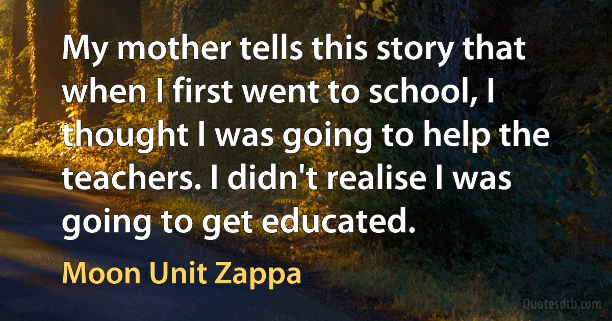 My mother tells this story that when I first went to school, I thought I was going to help the teachers. I didn't realise I was going to get educated. (Moon Unit Zappa)