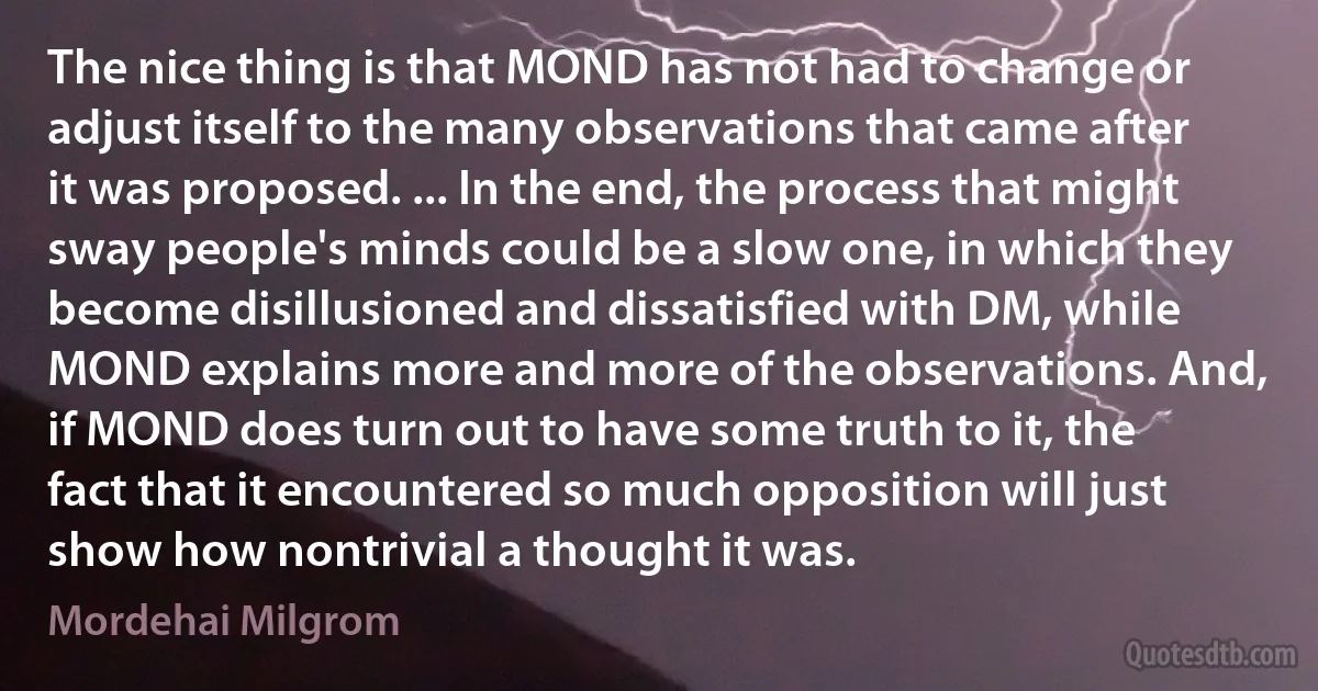 The nice thing is that MOND has not had to change or adjust itself to the many observations that came after it was proposed. ... In the end, the process that might sway people's minds could be a slow one, in which they become disillusioned and dissatisfied with DM, while MOND explains more and more of the observations. And, if MOND does turn out to have some truth to it, the fact that it encountered so much opposition will just show how nontrivial a thought it was. (Mordehai Milgrom)