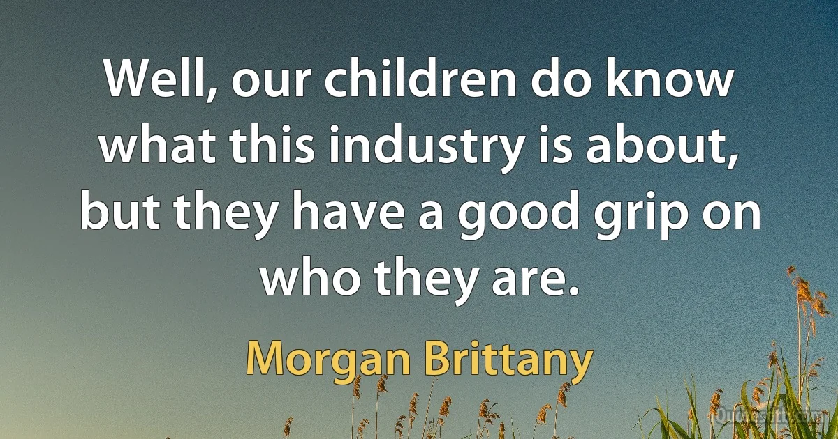 Well, our children do know what this industry is about, but they have a good grip on who they are. (Morgan Brittany)