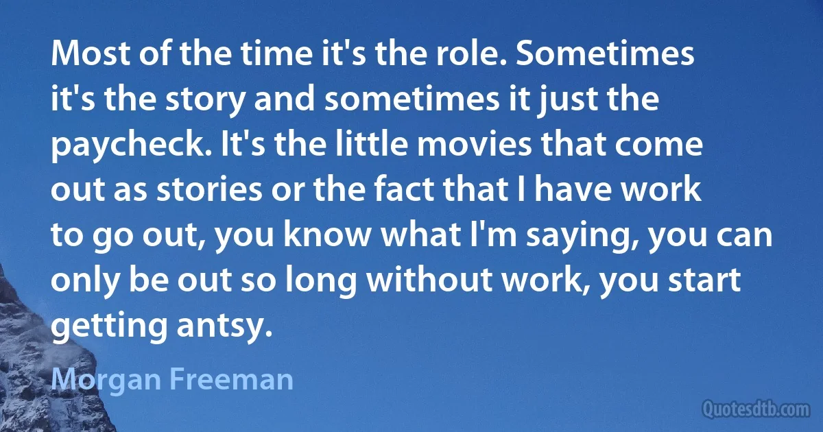 Most of the time it's the role. Sometimes it's the story and sometimes it just the paycheck. It's the little movies that come out as stories or the fact that I have work to go out, you know what I'm saying, you can only be out so long without work, you start getting antsy. (Morgan Freeman)