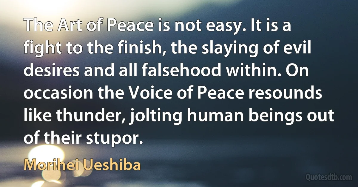 The Art of Peace is not easy. It is a fight to the finish, the slaying of evil desires and all falsehood within. On occasion the Voice of Peace resounds like thunder, jolting human beings out of their stupor. (Morihei Ueshiba)