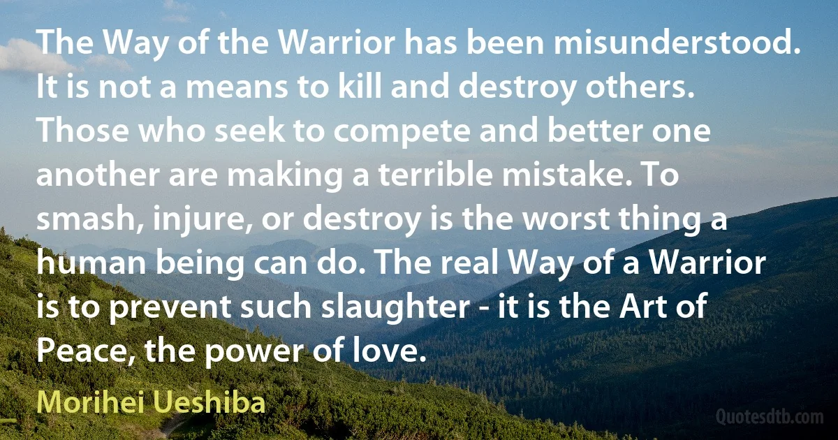 The Way of the Warrior has been misunderstood. It is not a means to kill and destroy others. Those who seek to compete and better one another are making a terrible mistake. To smash, injure, or destroy is the worst thing a human being can do. The real Way of a Warrior is to prevent such slaughter - it is the Art of Peace, the power of love. (Morihei Ueshiba)