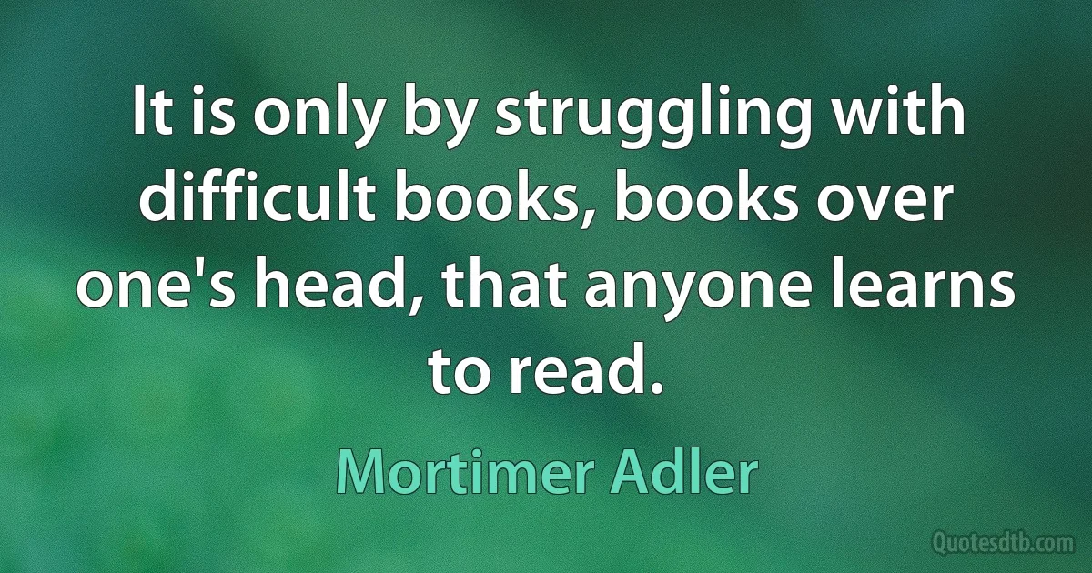 It is only by struggling with difficult books, books over one's head, that anyone learns to read. (Mortimer Adler)