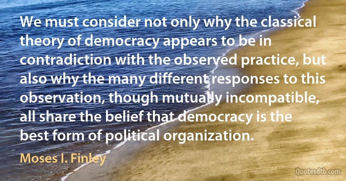 We must consider not only why the classical theory of democracy appears to be in contradiction with the observed practice, but also why the many different responses to this observation, though mutually incompatible, all share the belief that democracy is the best form of political organization. (Moses I. Finley)