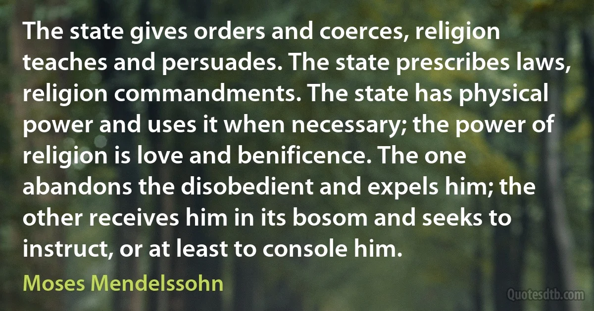 The state gives orders and coerces, religion teaches and persuades. The state prescribes laws, religion commandments. The state has physical power and uses it when necessary; the power of religion is love and benificence. The one abandons the disobedient and expels him; the other receives him in its bosom and seeks to instruct, or at least to console him. (Moses Mendelssohn)