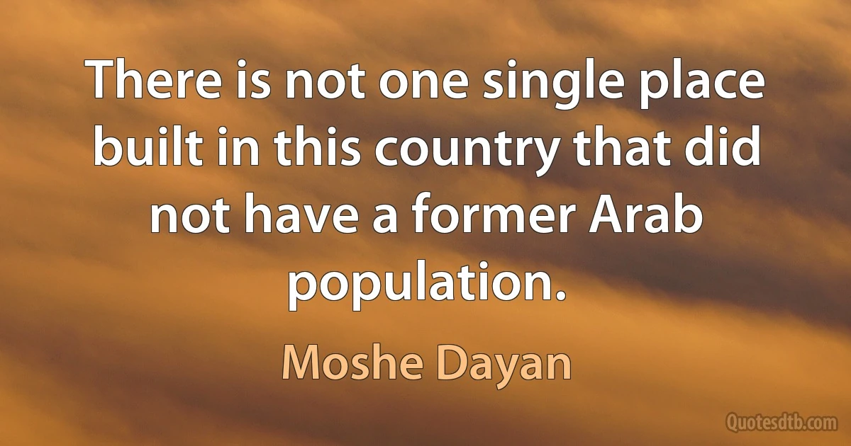 There is not one single place built in this country that did not have a former Arab population. (Moshe Dayan)