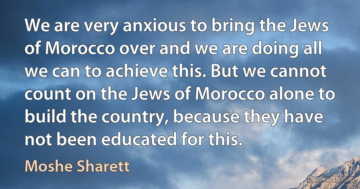 We are very anxious to bring the Jews of Morocco over and we are doing all we can to achieve this. But we cannot count on the Jews of Morocco alone to build the country, because they have not been educated for this. (Moshe Sharett)