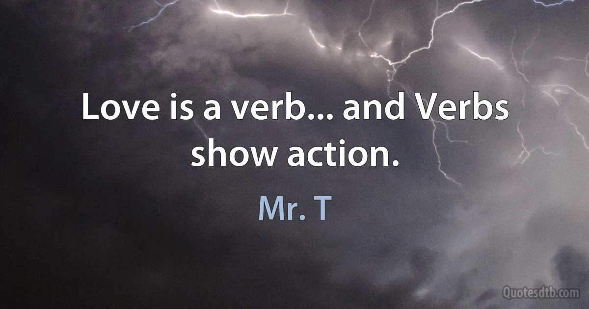 Love is a verb... and Verbs show action. (Mr. T)