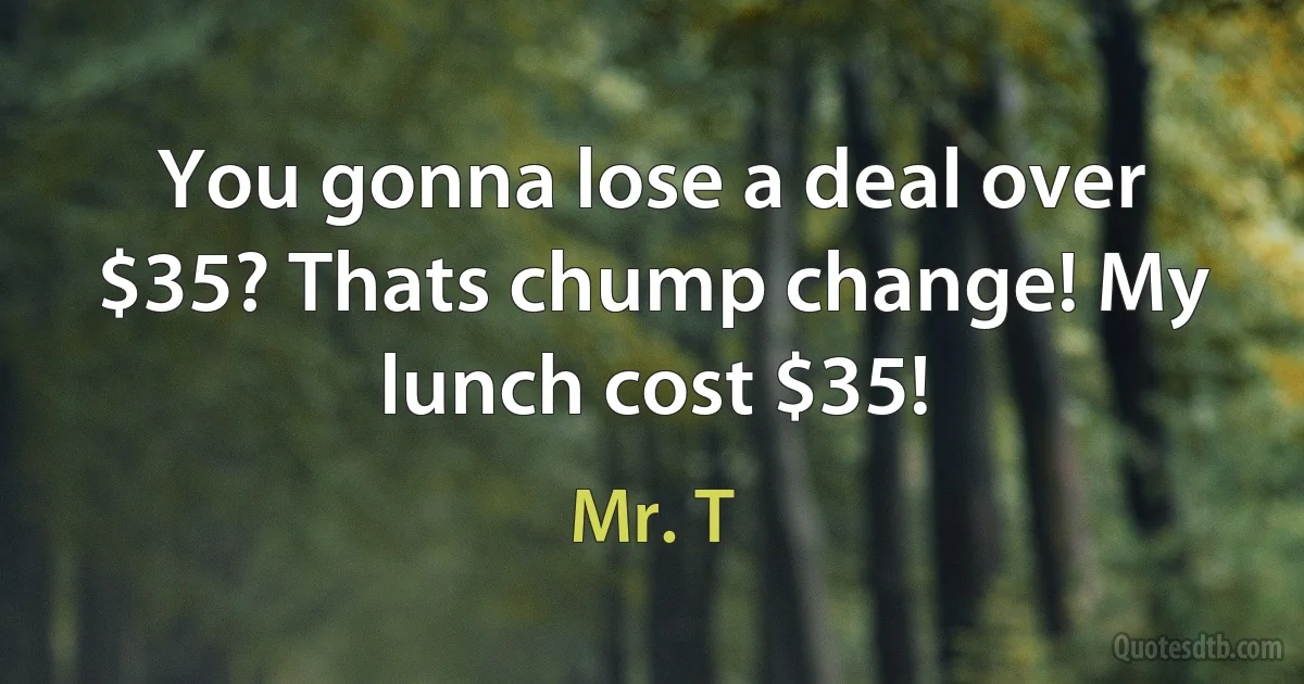 You gonna lose a deal over $35? Thats chump change! My lunch cost $35! (Mr. T)