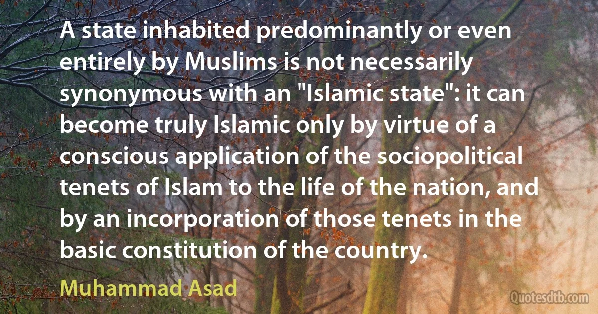 A state inhabited predominantly or even entirely by Muslims is not necessarily synonymous with an "Islamic state": it can become truly Islamic only by virtue of a conscious application of the sociopolitical tenets of Islam to the life of the nation, and by an incorporation of those tenets in the basic constitution of the country. (Muhammad Asad)