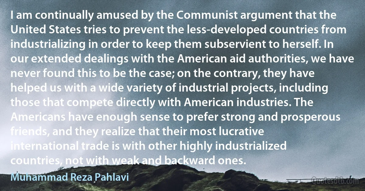 I am continually amused by the Communist argument that the United States tries to prevent the less-developed countries from industrializing in order to keep them subservient to herself. In our extended dealings with the American aid authorities, we have never found this to be the case; on the contrary, they have helped us with a wide variety of industrial projects, including those that compete directly with American industries. The Americans have enough sense to prefer strong and prosperous friends, and they realize that their most lucrative international trade is with other highly industrialized countries, not with weak and backward ones. (Muhammad Reza Pahlavi)