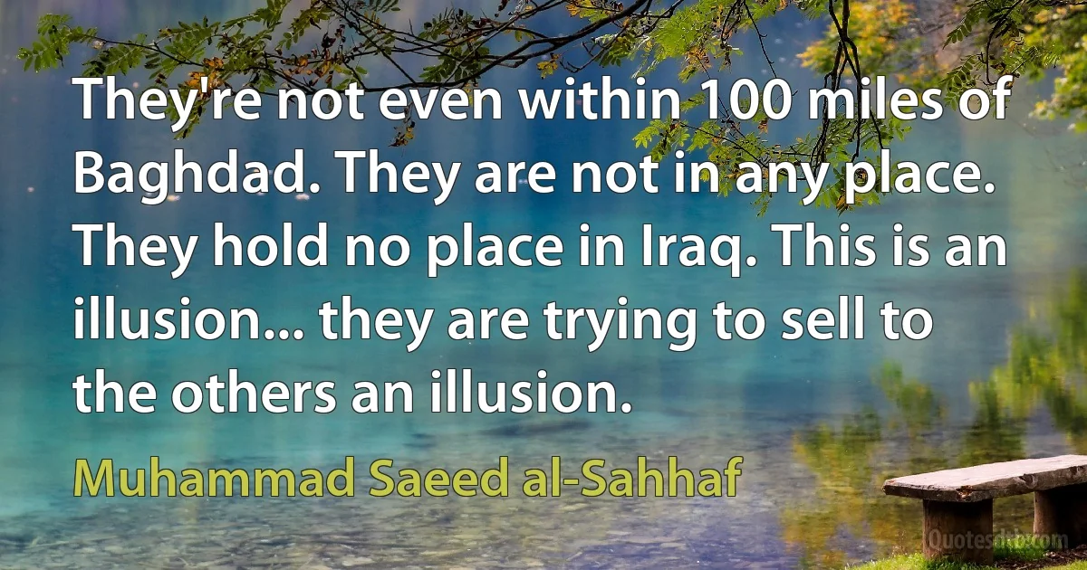 They're not even within 100 miles of Baghdad. They are not in any place. They hold no place in Iraq. This is an illusion... they are trying to sell to the others an illusion. (Muhammad Saeed al-Sahhaf)