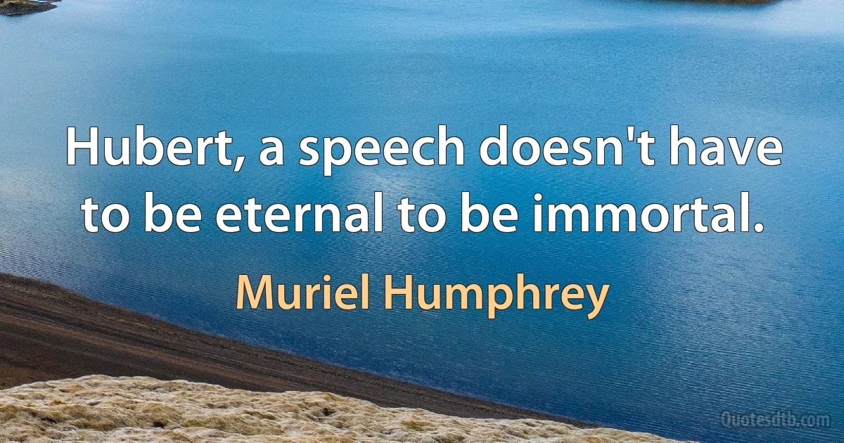 Hubert, a speech doesn't have to be eternal to be immortal. (Muriel Humphrey)