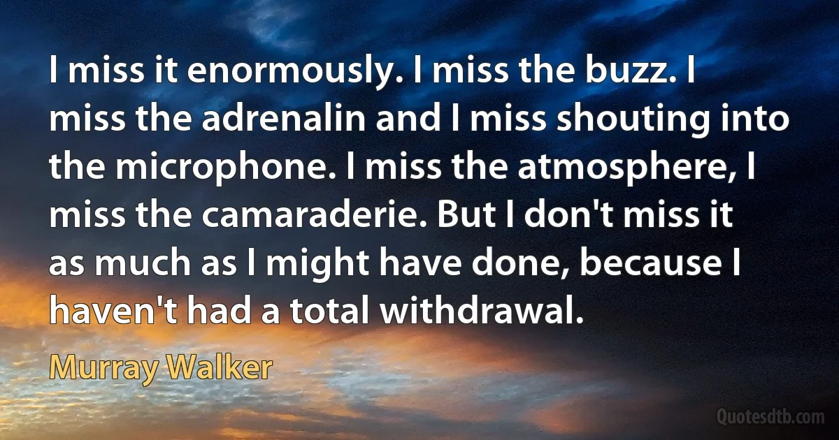 I miss it enormously. I miss the buzz. I miss the adrenalin and I miss shouting into the microphone. I miss the atmosphere, I miss the camaraderie. But I don't miss it as much as I might have done, because I haven't had a total withdrawal. (Murray Walker)