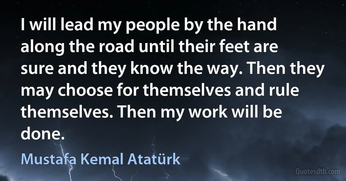 I will lead my people by the hand along the road until their feet are sure and they know the way. Then they may choose for themselves and rule themselves. Then my work will be done. (Mustafa Kemal Atatürk)