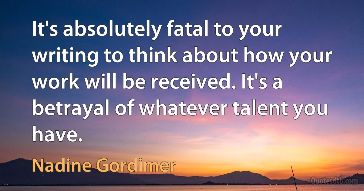 It's absolutely fatal to your writing to think about how your work will be received. It's a betrayal of whatever talent you have. (Nadine Gordimer)