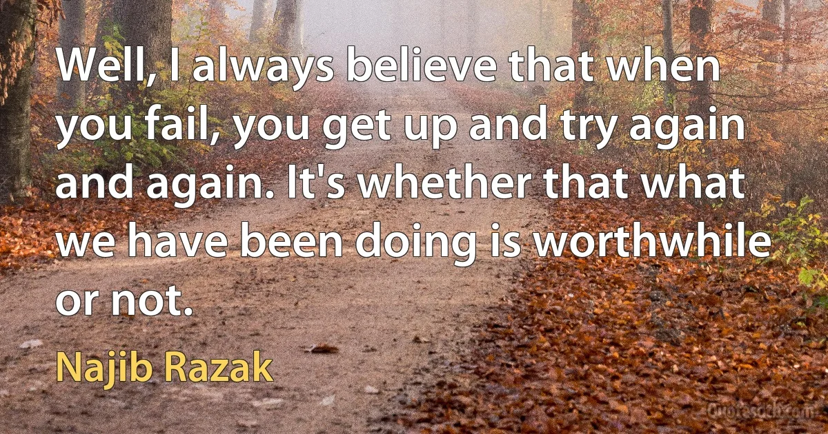 Well, I always believe that when you fail, you get up and try again and again. It's whether that what we have been doing is worthwhile or not. (Najib Razak)