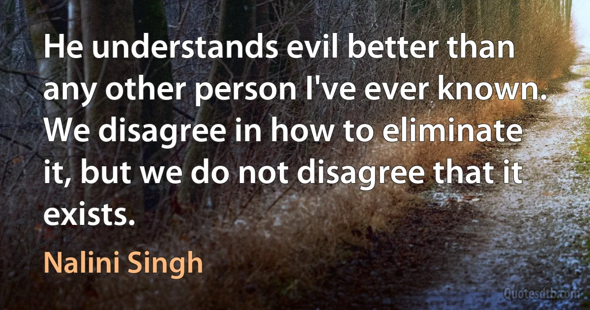 He understands evil better than any other person I've ever known. We disagree in how to eliminate it, but we do not disagree that it exists. (Nalini Singh)