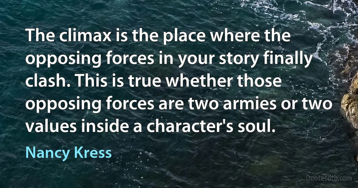 The climax is the place where the opposing forces in your story finally clash. This is true whether those opposing forces are two armies or two values inside a character's soul. (Nancy Kress)