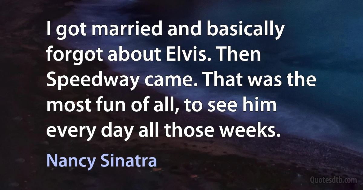 I got married and basically forgot about Elvis. Then Speedway came. That was the most fun of all, to see him every day all those weeks. (Nancy Sinatra)