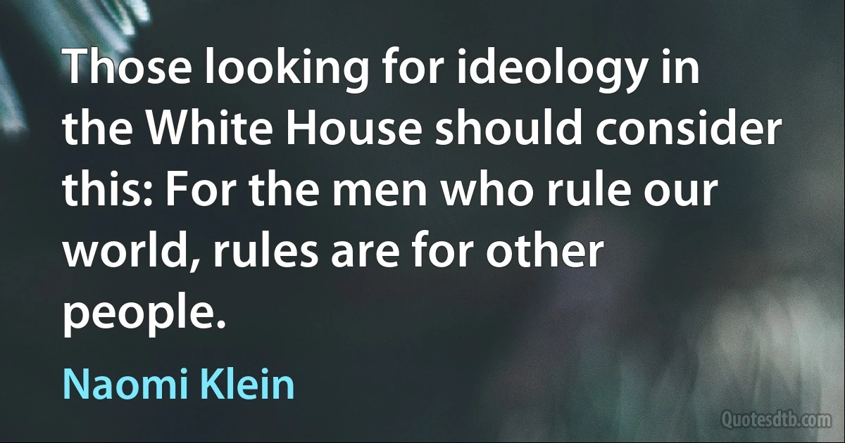 Those looking for ideology in the White House should consider this: For the men who rule our world, rules are for other people. (Naomi Klein)