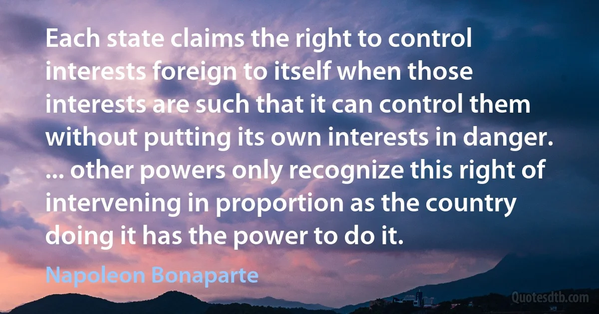 Each state claims the right to control interests foreign to itself when those interests are such that it can control them without putting its own interests in danger. ... other powers only recognize this right of intervening in proportion as the country doing it has the power to do it. (Napoleon Bonaparte)