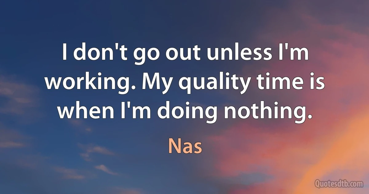 I don't go out unless I'm working. My quality time is when I'm doing nothing. (Nas)