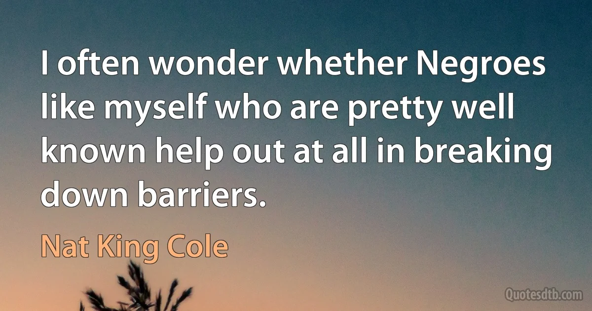 I often wonder whether Negroes like myself who are pretty well known help out at all in breaking down barriers. (Nat King Cole)