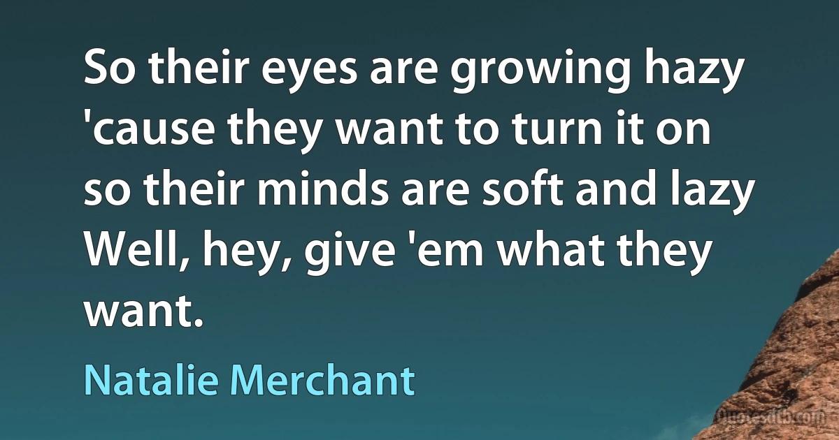 So their eyes are growing hazy
'cause they want to turn it on
so their minds are soft and lazy
Well, hey, give 'em what they want. (Natalie Merchant)