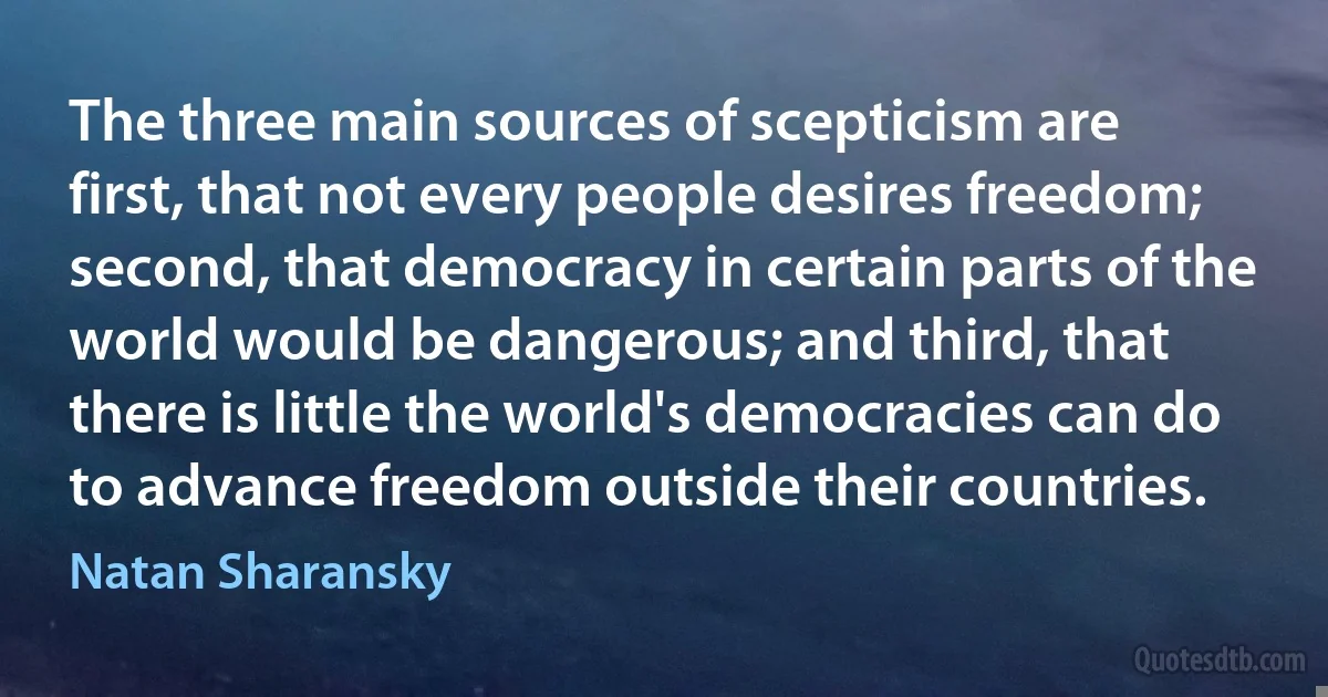 The three main sources of scepticism are first, that not every people desires freedom; second, that democracy in certain parts of the world would be dangerous; and third, that there is little the world's democracies can do to advance freedom outside their countries. (Natan Sharansky)