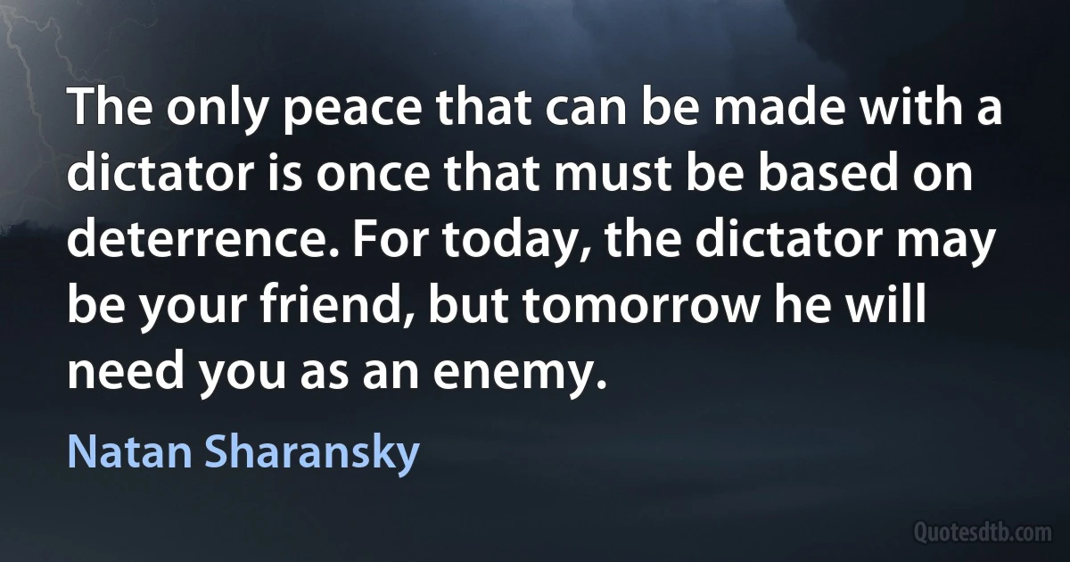 The only peace that can be made with a dictator is once that must be based on deterrence. For today, the dictator may be your friend, but tomorrow he will need you as an enemy. (Natan Sharansky)