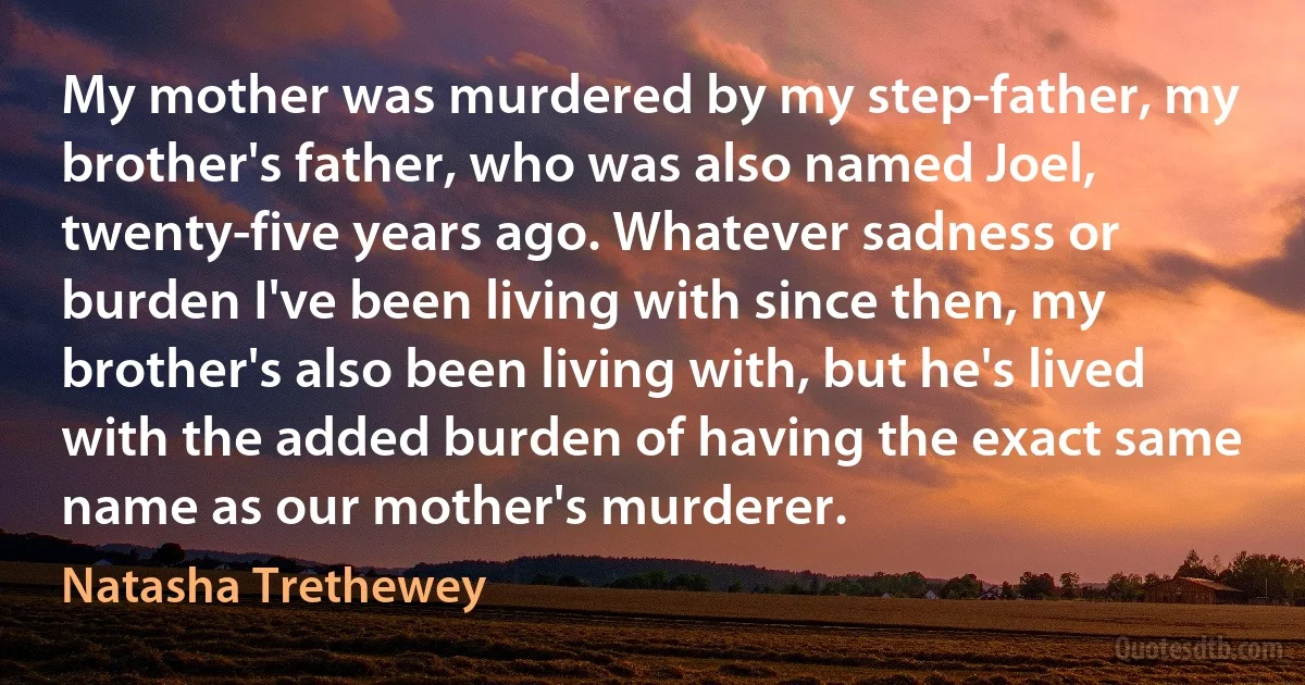 My mother was murdered by my step-father, my brother's father, who was also named Joel, twenty-five years ago. Whatever sadness or burden I've been living with since then, my brother's also been living with, but he's lived with the added burden of having the exact same name as our mother's murderer. (Natasha Trethewey)