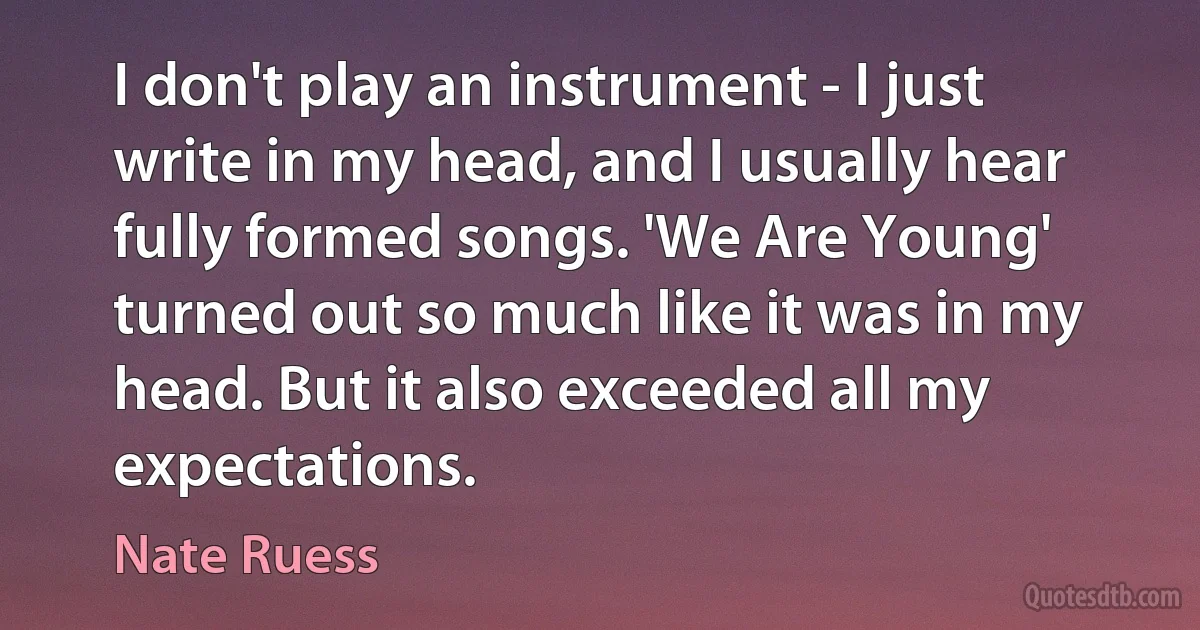 I don't play an instrument - I just write in my head, and I usually hear fully formed songs. 'We Are Young' turned out so much like it was in my head. But it also exceeded all my expectations. (Nate Ruess)