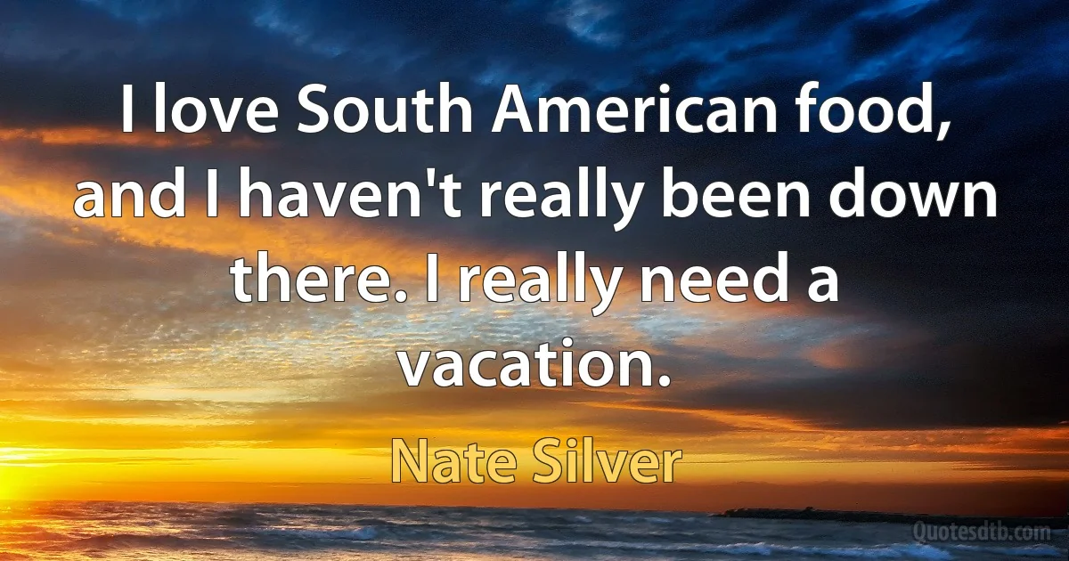 I love South American food, and I haven't really been down there. I really need a vacation. (Nate Silver)