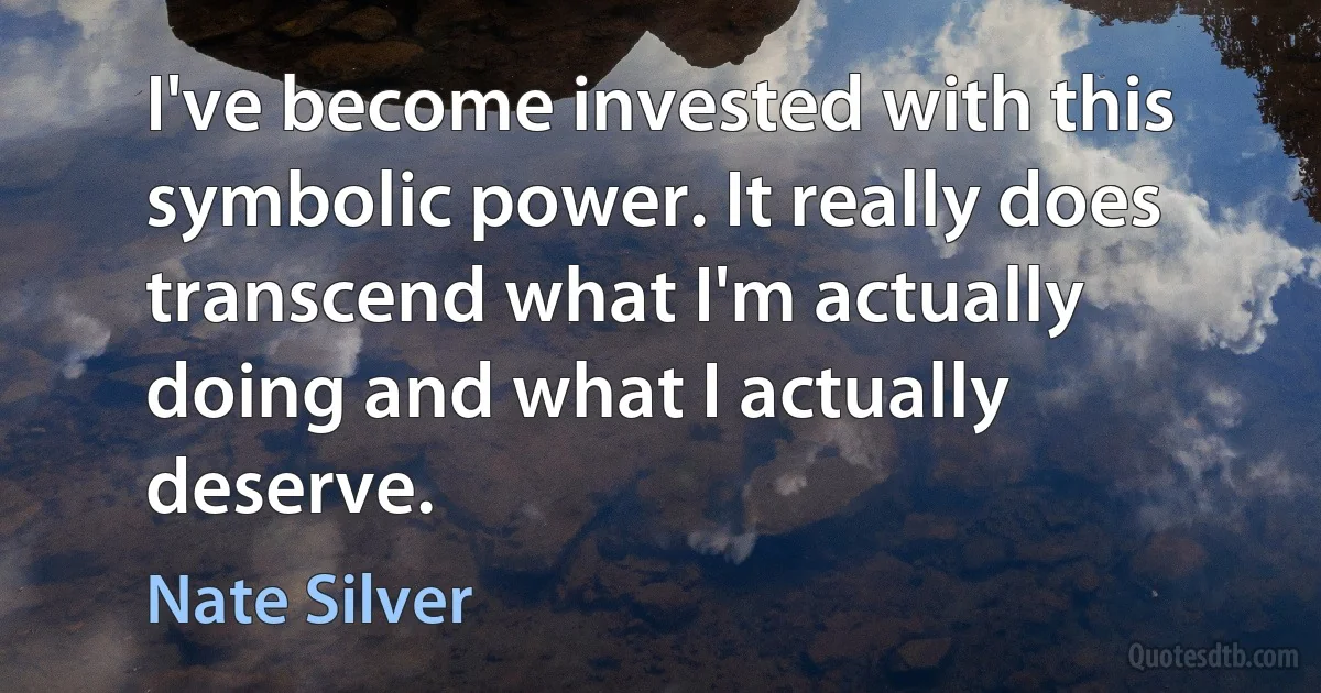 I've become invested with this symbolic power. It really does transcend what I'm actually doing and what I actually deserve. (Nate Silver)