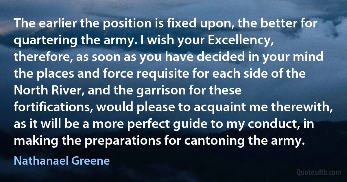 The earlier the position is fixed upon, the better for quartering the army. I wish your Excellency, therefore, as soon as you have decided in your mind the places and force requisite for each side of the North River, and the garrison for these fortifications, would please to acquaint me therewith, as it will be a more perfect guide to my conduct, in making the preparations for cantoning the army. (Nathanael Greene)