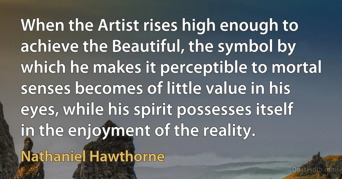 When the Artist rises high enough to achieve the Beautiful, the symbol by which he makes it perceptible to mortal senses becomes of little value in his eyes, while his spirit possesses itself in the enjoyment of the reality. (Nathaniel Hawthorne)